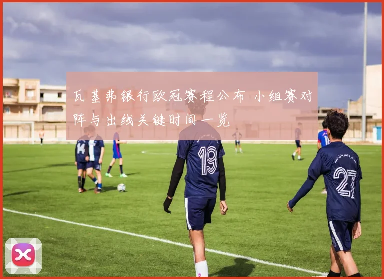 瓦基弗银行欧冠赛程公布 小组赛对阵与出线关键时间一览