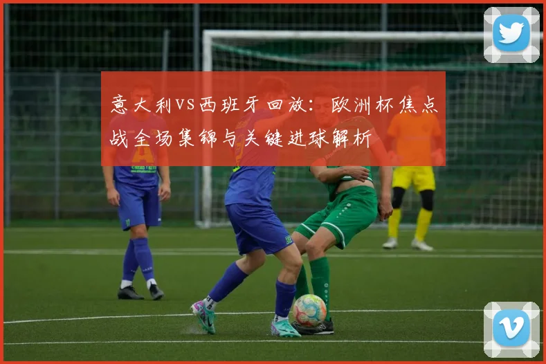 意大利vs西班牙回放：欧洲杯焦点战全场集锦与关键进球解析