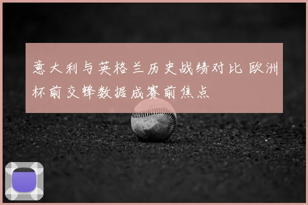 意大利与英格兰历史战绩对比 欧洲杯前交锋数据成赛前焦点
