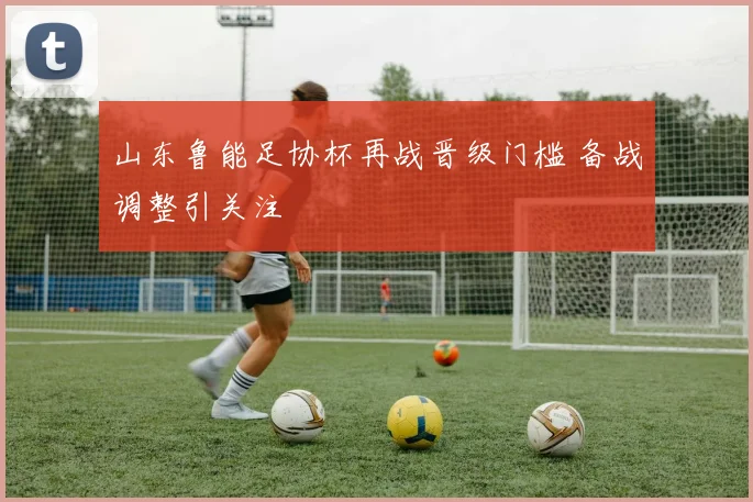 山东鲁能足协杯再战晋级门槛 备战调整引关注