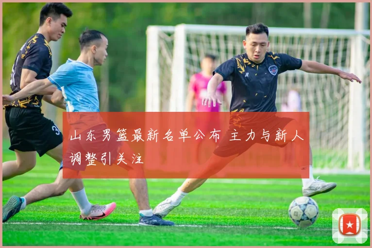 山东男篮最新名单公布 主力与新人调整引关注