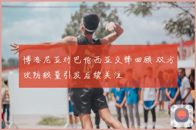 博洛尼亚对巴伦西亚交锋回顾 双方攻防较量引发后续关注