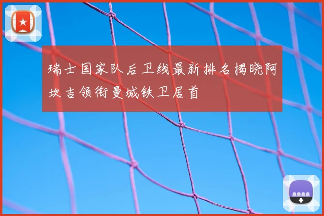 瑞士国家队后卫线最新排名揭晓阿坎吉领衔曼城铁卫居首