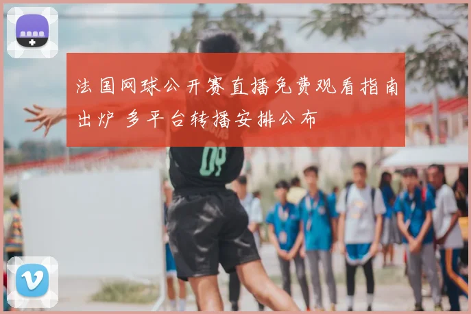 法国网球公开赛直播免费观看指南出炉 多平台转播安排公布