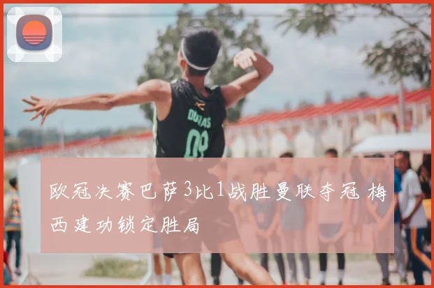 欧冠决赛巴萨3比1战胜曼联夺冠 梅西建功锁定胜局