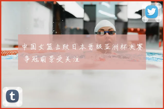 中国女篮击败日本晋级亚洲杯决赛 争冠前景受关注