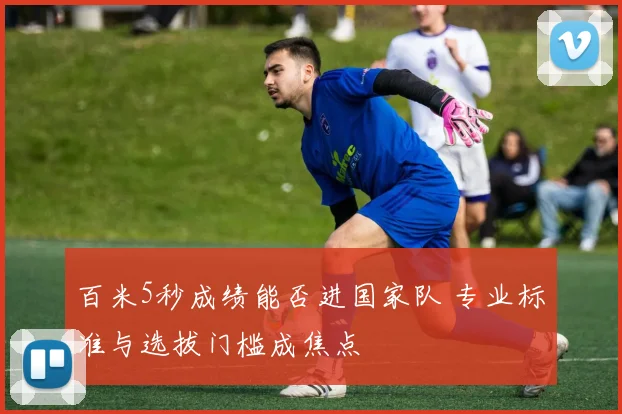 百米5秒成绩能否进国家队 专业标准与选拔门槛成焦点