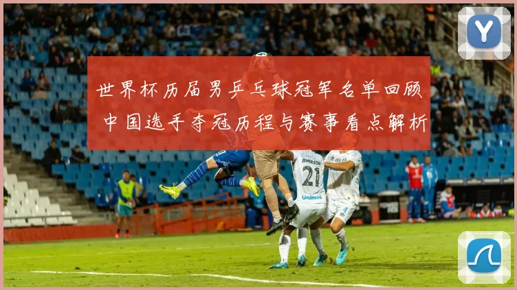 世界杯历届男乒乓球冠军名单回顾 中国选手夺冠历程与赛事看点解析