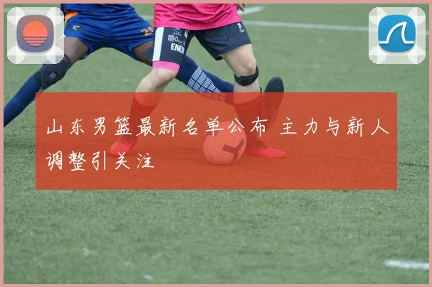 山东男篮最新名单公布 主力与新人调整引关注