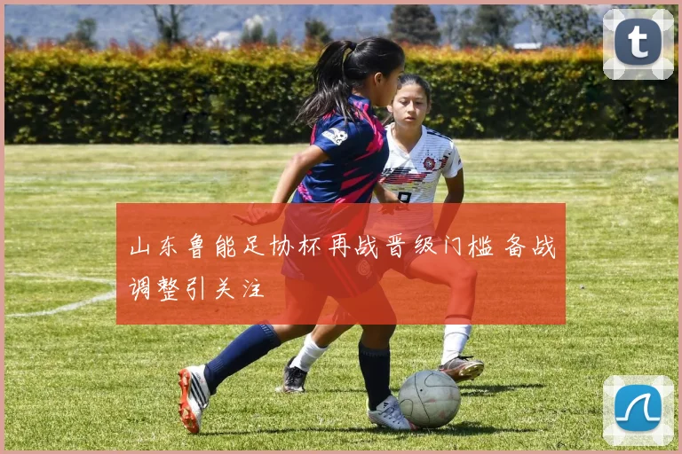 山东鲁能足协杯再战晋级门槛 备战调整引关注