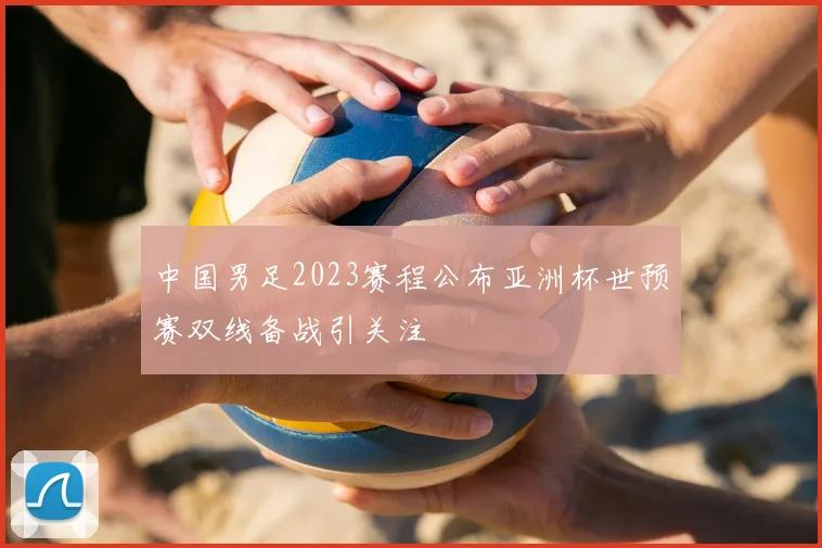 中国男足2023赛程公布亚洲杯世预赛双线备战引关注