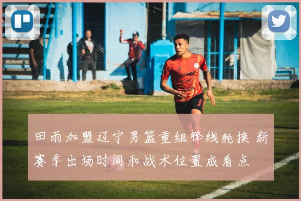 田雨加盟辽宁男篮重组锋线轮换 新赛季出场时间和战术位置成看点