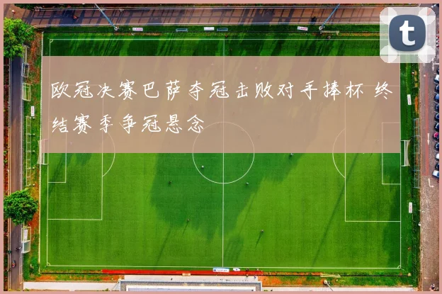 欧冠决赛巴萨夺冠击败对手捧杯 终结赛季争冠悬念