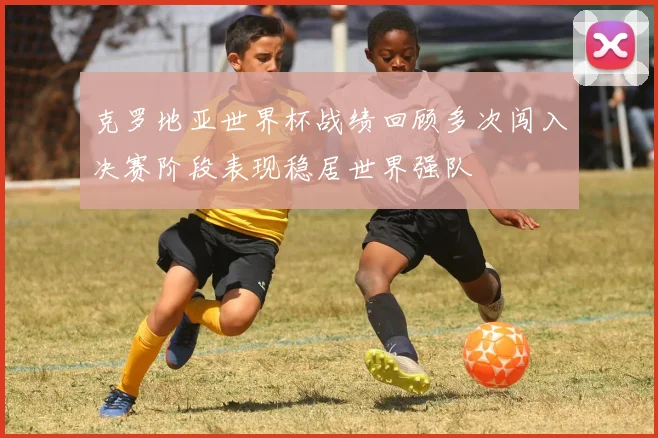 克罗地亚世界杯战绩回顾多次闯入决赛阶段表现稳居世界强队