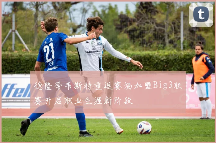 德隆蒂韦斯特重返赛场加盟Big3联赛开启职业生涯新阶段