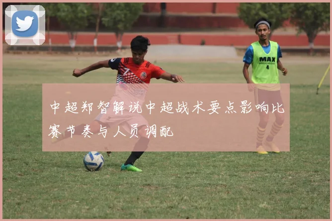 中超郑智解说中超战术要点影响比赛节奏与人员调配