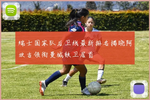 瑞士国家队后卫线最新排名揭晓阿坎吉领衔曼城铁卫居首