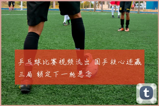 乒乓球比赛视频流出 国乒核心连赢三局 锁定下一轮悬念