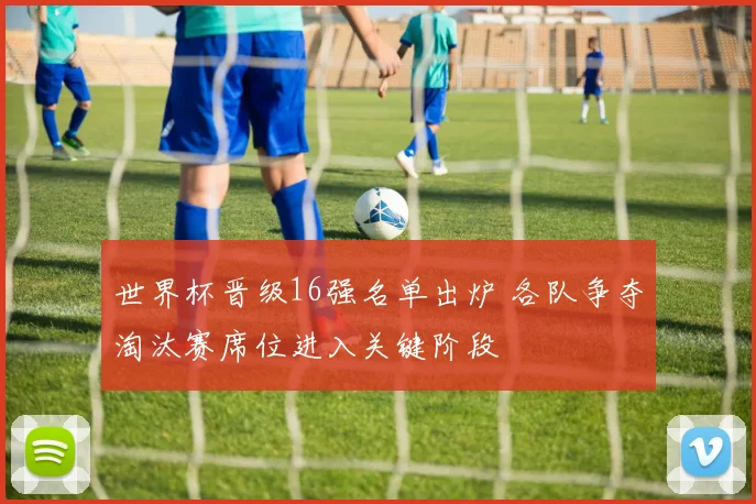 世界杯晋级16强名单出炉 各队争夺淘汰赛席位进入关键阶段